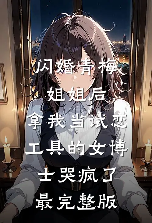 闪婚青梅姐姐后，拿我当试恋工具的女博士哭疯了。最完整版