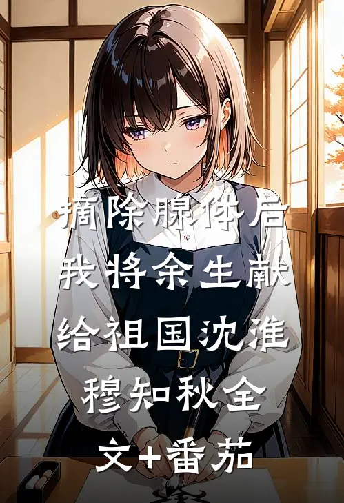 摘除腺体后，我将余生献给祖国沈淮穆知秋全文+番茄