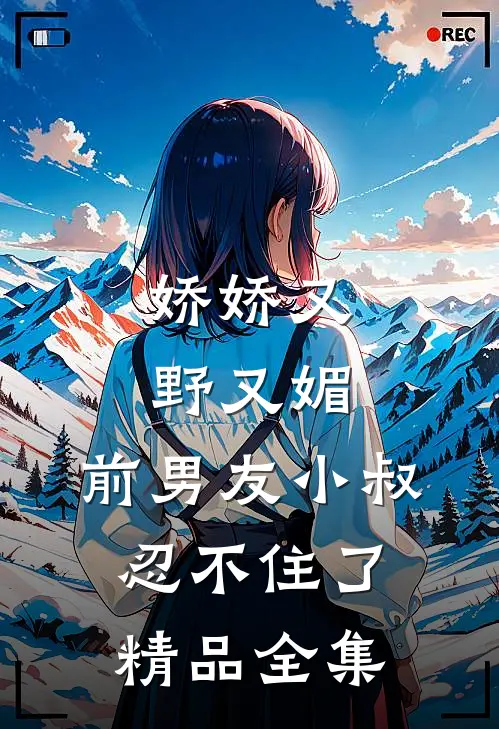 娇娇又野又媚，前男友小叔忍不住了精品全集