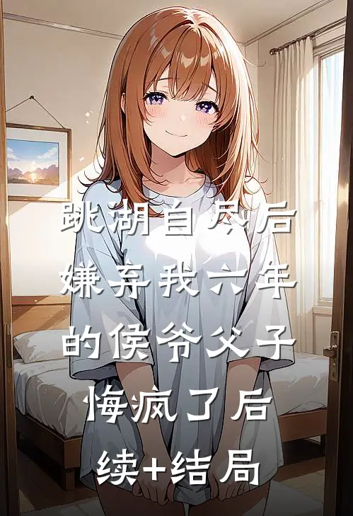 跳湖自尽后，嫌弃我六年的侯爷父子悔疯了后续+结局