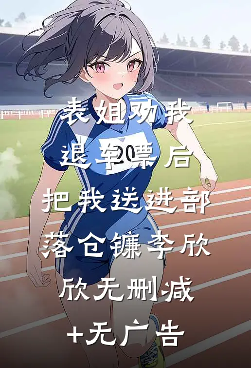 表姐劝我退车票后，把我送进部落仓镰李欣欣无删减+无广告