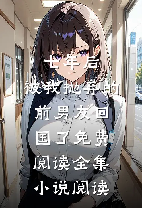 七年后,被我抛弃的前男友回国了免费阅读全集小说阅读