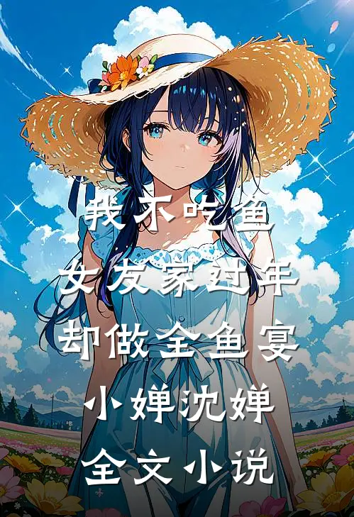 我不吃鱼，女友家过年却做全鱼宴小婵沈婵全文小说