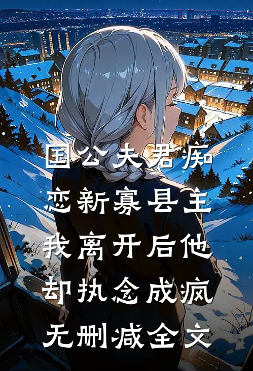 国公夫君痴恋新寡县主，我离开后他却执念成疯无删减全文