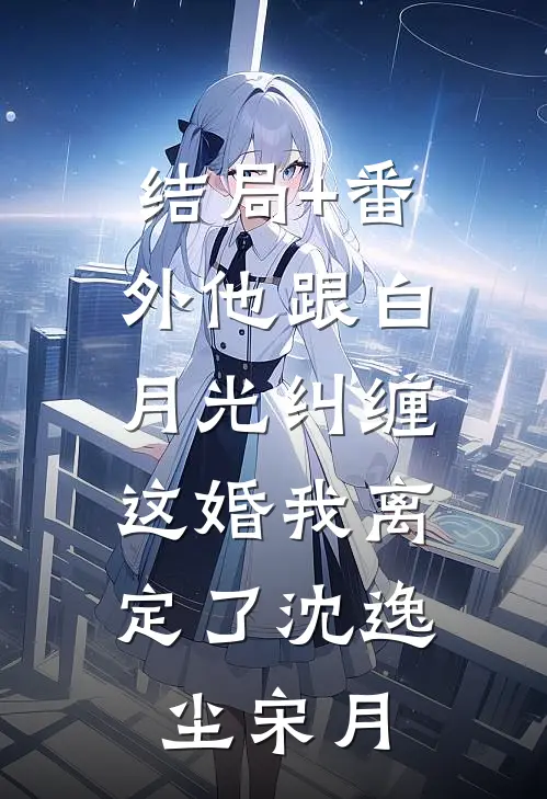 结局+番外他跟白月光纠缠，这婚我离定了沈逸尘宋月