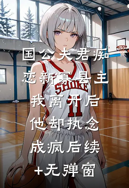 国公夫君痴恋新寡县主，我离开后他却执念成疯后续+无弹窗