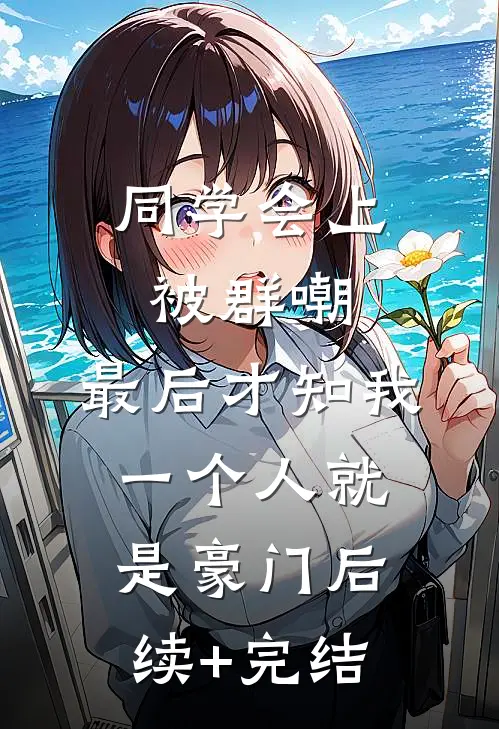 同学会上被群嘲，最后才知我一个人就是豪门后续+完结
