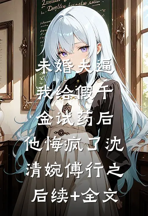 未婚夫逼我给假千金试药后，他悔疯了沈清婉傅行之后续+全文