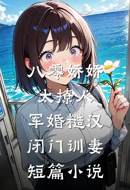 八零娇娇太撩人，军婚糙汉闭门训妻短篇小说
