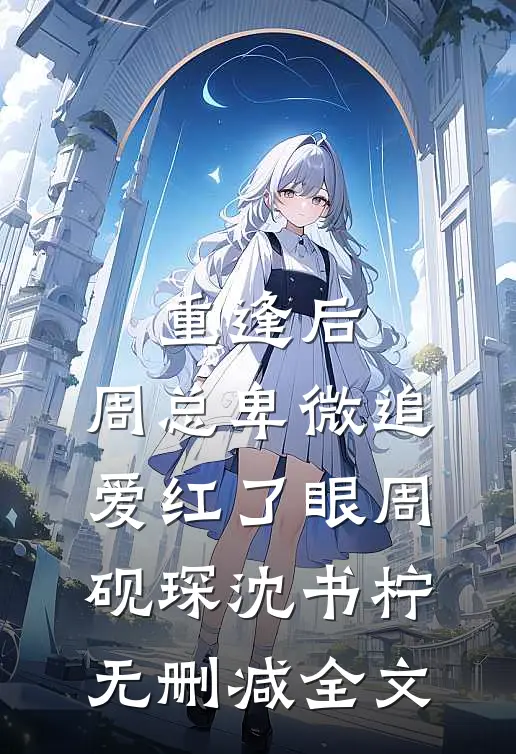 重逢后，周总卑微追爱红了眼周砚琛沈书柠无删减全文