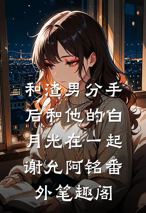 和渣男分手后和他的白月光在一起：谢允阿铭番外笔趣阁
