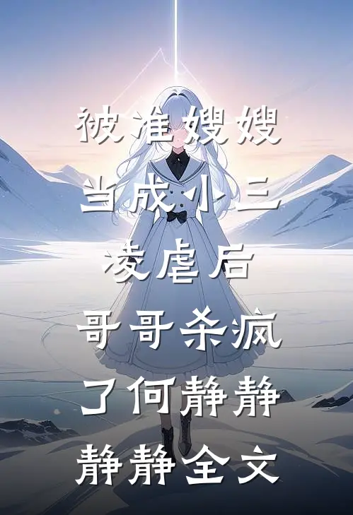 被准嫂嫂当成小三凌虐后，哥哥杀疯了何静静静静全文