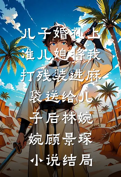 儿子婚礼上，准儿媳将我打残装进麻袋送给儿子后林婉婉顾景琛小说结局
