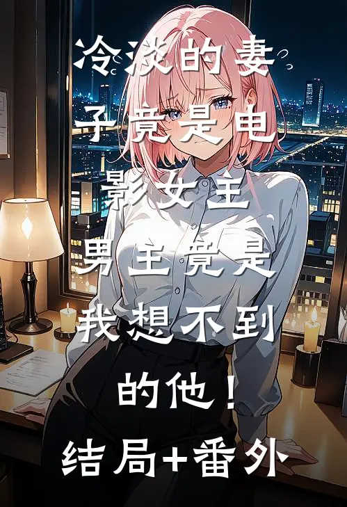 冷淡的妻子竟是电影女主，男主竟是我想不到的他！结局+番外