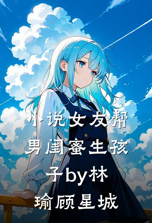 小说女友帮男闺蜜生孩子by林瑜顾星城