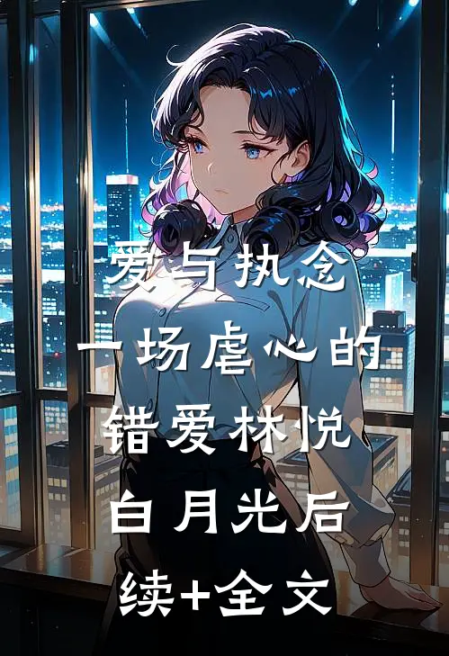 爱与执念：一场虐心的错爱林悦白月光后续+全文