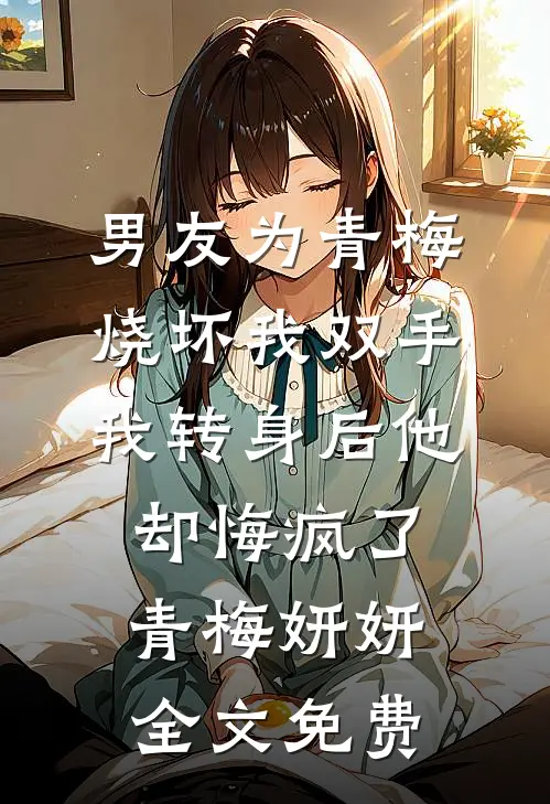 男友为青梅烧坏我双手，我转身后他却悔疯了青梅妍妍全文免费