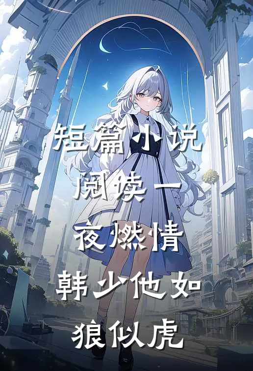短篇小说阅读一夜燃情：韩少他如狼似虎