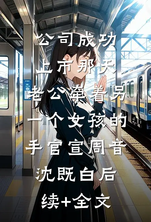 公司成功上市那天，老公牵着另一个女孩的手官宣周音沈既白后续+全文