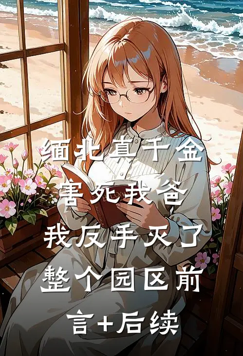 缅北真千金害死我爸，我反手灭了整个园区前言+后续
