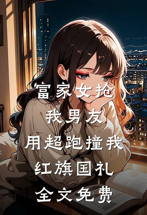富家女抢我男友，用超跑撞我红旗国礼全文免费