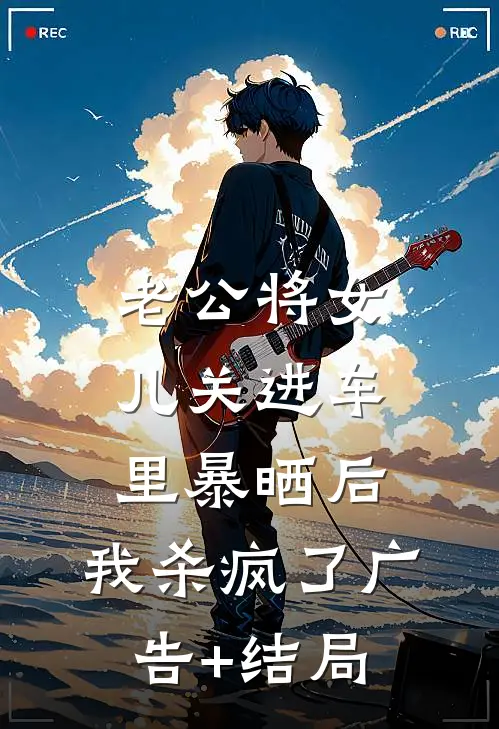 老公将女儿关进车里暴晒后，我杀疯了广告+结局