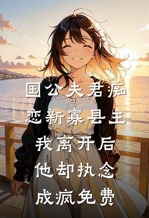 国公夫君痴恋新寡县主，我离开后他却执念成疯免费
