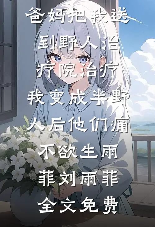 爸妈把我送到野人治疗院治疗，我变成半野人后他们痛不欲生雨菲刘雨菲全文免费