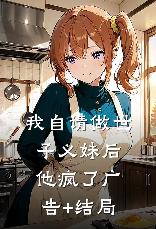 我自请做世子义妹后，他疯了广告+结局