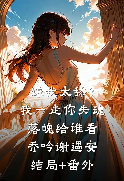 嫌我太舔？我一走你失魂落魄给谁看乔吟谢遇安结局+番外