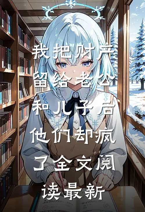 我把财产留给老公和儿子后，他们却疯了全文阅读最新