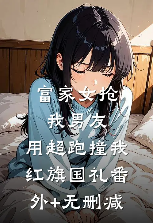 富家女抢我男友，用超跑撞我红旗国礼番外+无删减