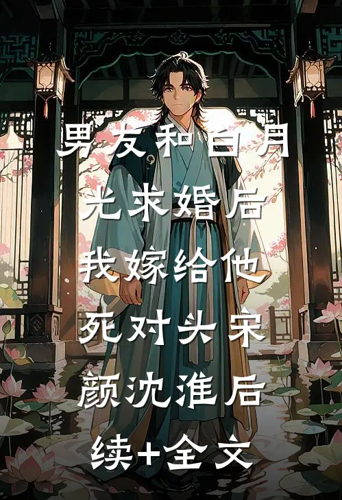 男友和白月光求婚后，我嫁给他死对头宋颜沈淮后续+全文