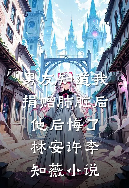 男友知道我捐赠肺脏后，他后悔了林安许李知薇小说