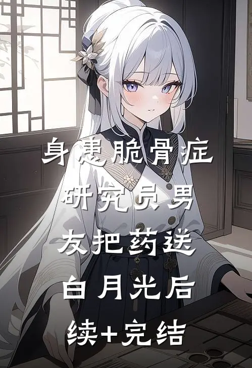 身患脆骨症，研究员男友把药送白月光后续+完结