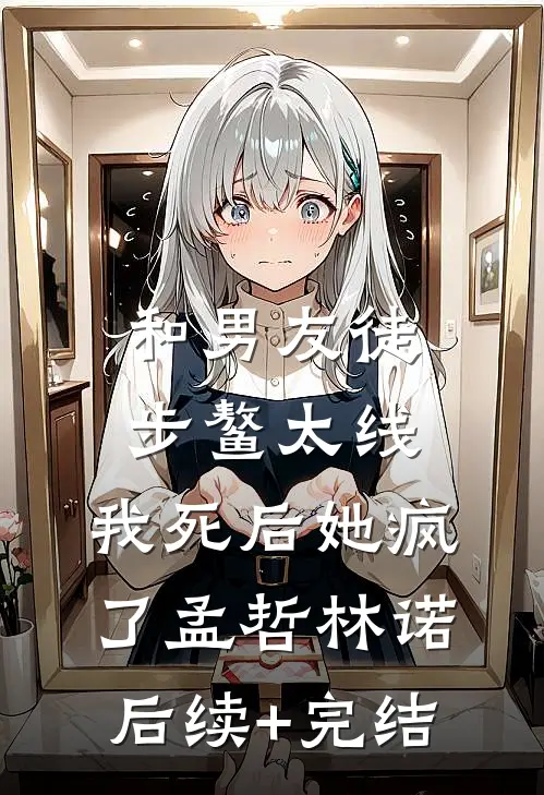 和男友徒步鳌太线，我死后她疯了孟哲林诺后续+完结