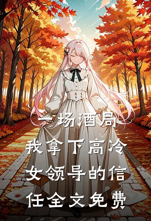 一场酒局，我拿下高冷女领导的信任全文免费