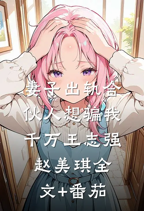 妻子出轨合伙人想骗我千万王志强赵美琪全文+番茄