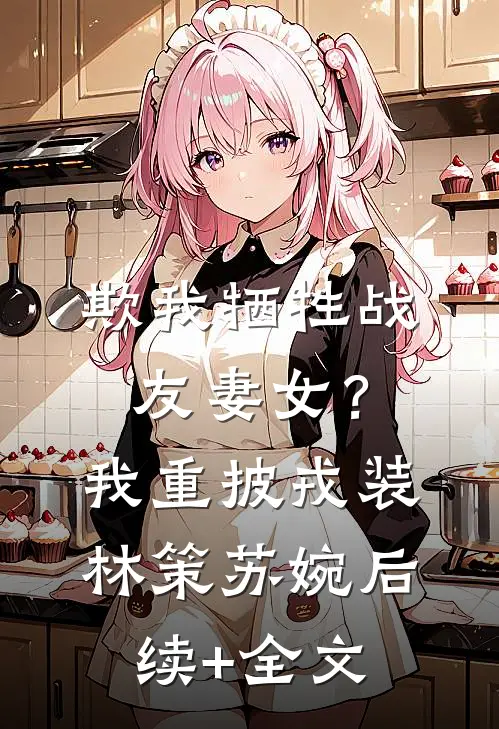 欺我牺牲战友妻女？我重披戎装林策苏婉后续+全文