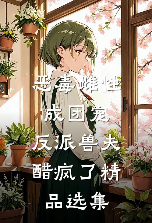 恶毒雌性成团宠，反派兽夫醋疯了精品选集