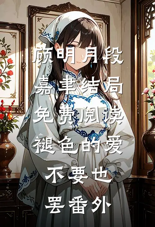 顾明月段嘉聿结局免费阅读褪色的爱，不要也罢番外