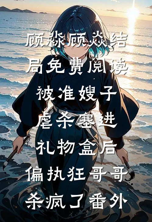 顾淼顾焱结局免费阅读被准嫂子虐杀塞进礼物盒后，偏执狂哥哥杀疯了番外
