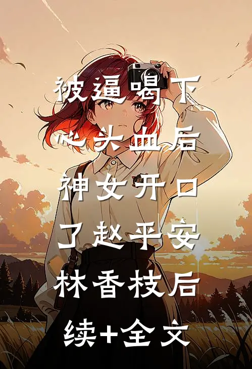 被逼喝下心头血后，神女开口了赵平安林香枝后续+全文