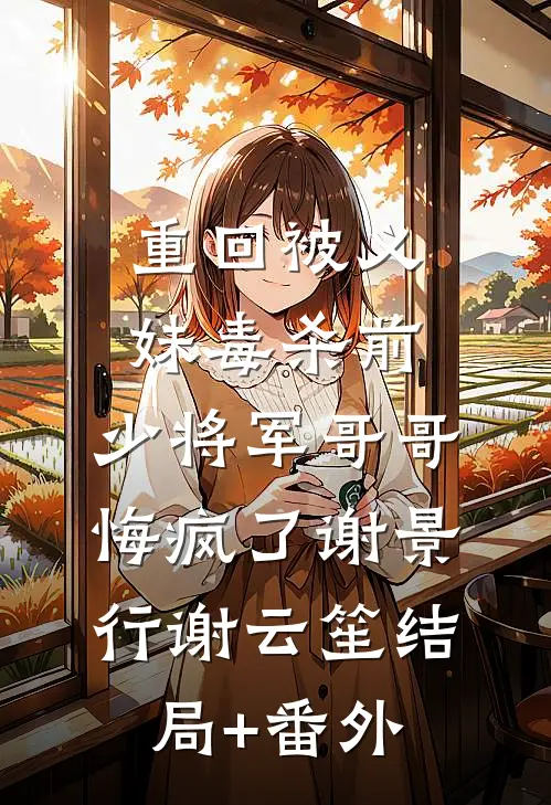 重回被义妹毒杀前，少将军哥哥悔疯了谢景行谢云笙结局+番外