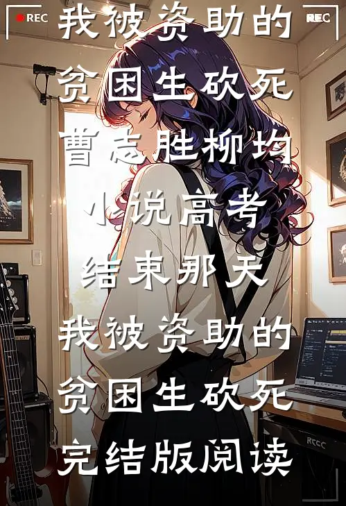 高考结束那天，我被资助的贫困生砍死曹志胜柳均小说_高考结束那天，我被资助的贫困生砍死完结版阅读