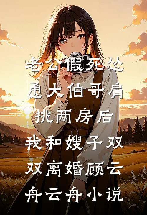 老公假死怂恿大伯哥肩挑两房后，我和嫂子双双离婚顾云舟云舟小说