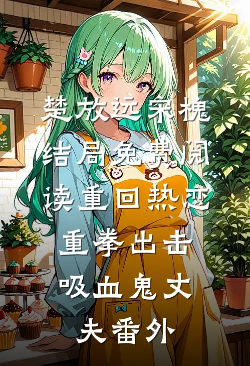 楚放远宋槐结局免费阅读重回热恋，重拳出击吸血鬼丈夫番外