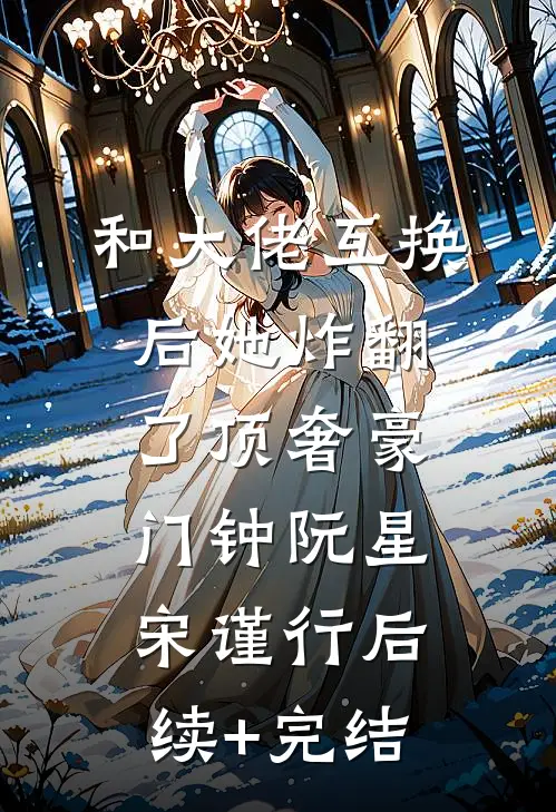 和大佬互换后她炸翻了顶奢豪门钟阮星宋谨行后续+完结