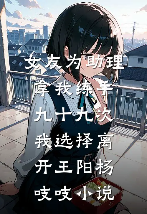 女友为助理拿我练手九十九次，我选择离开王阳杨吱吱小说