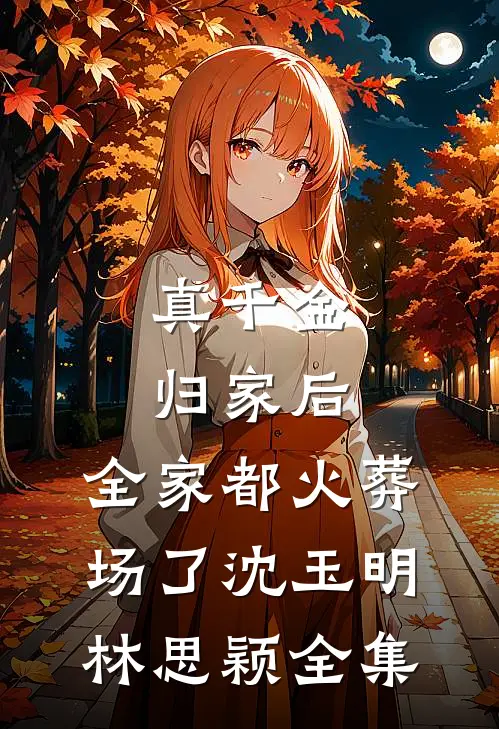 真千金归家后，全家都火葬场了沈玉明林思颖 全集